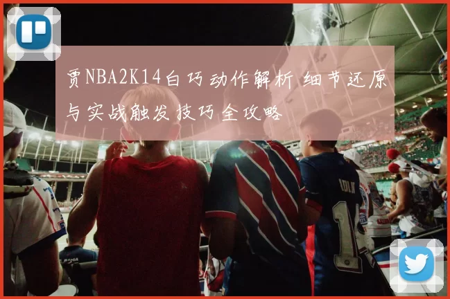 贾NBA2K14白巧动作解析 细节还原与实战触发技巧全攻略