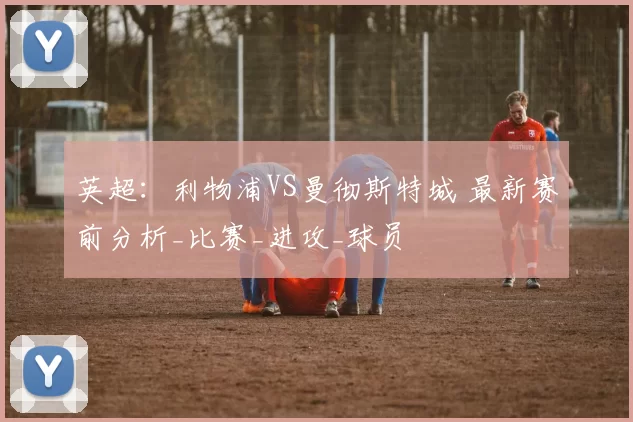 英超：利物浦VS曼彻斯特城 最新赛前分析_比赛_进攻_球员