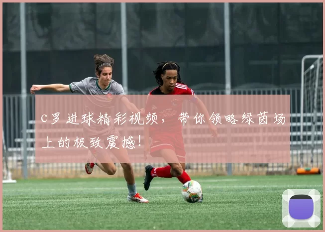 c罗进球精彩视频，带你领略绿茵场上的极致震撼！