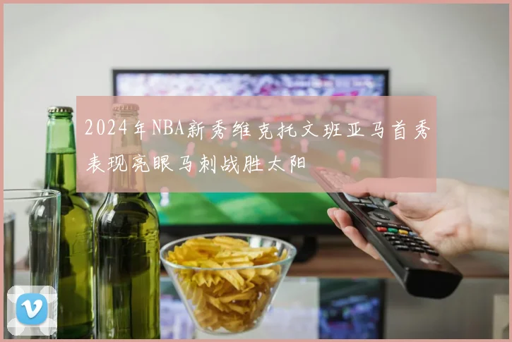 2024年NBA新秀维克托文班亚马首秀表现亮眼马刺战胜太阳