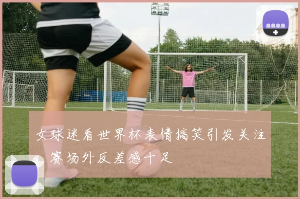 女球迷看世界杯表情搞笑引发关注,赛场外反差感十足