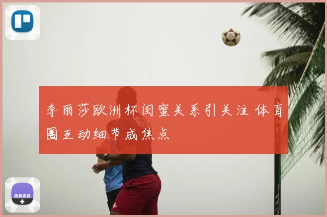 李丽莎欧洲杯闺蜜关系引关注 体育圈互动细节成焦点