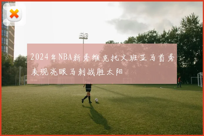 2024年NBA新秀维克托文班亚马首秀表现亮眼马刺战胜太阳