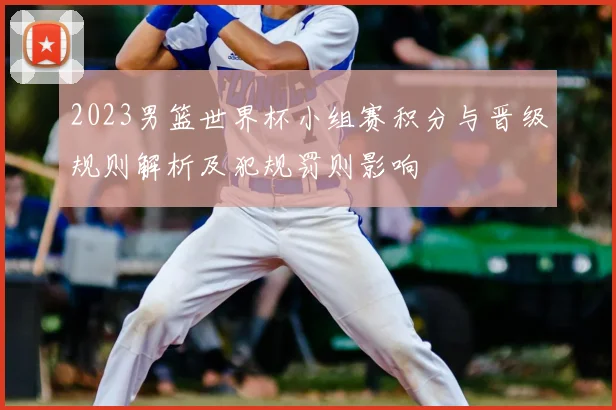 2023男篮世界杯小组赛积分与晋级规则解析及犯规罚则影响