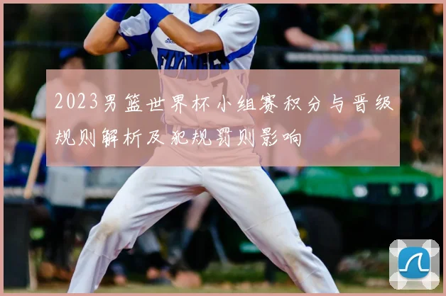 2023男篮世界杯小组赛积分与晋级规则解析及犯规罚则影响