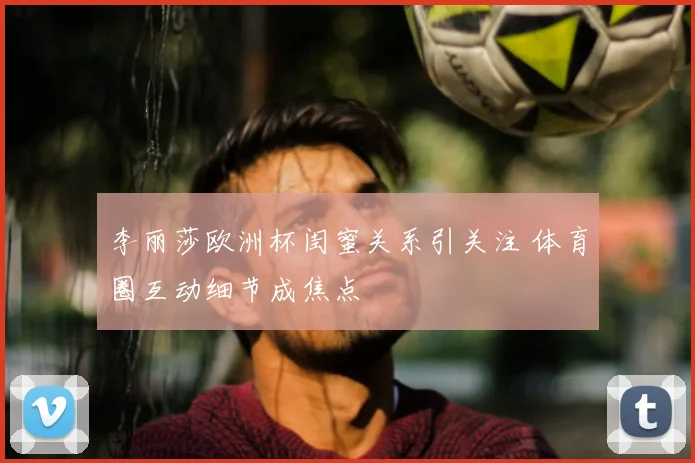 李丽莎欧洲杯闺蜜关系引关注 体育圈互动细节成焦点